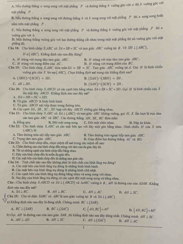 A. Nếu đường thẳng a song song với mặt phẳng P và đường thẳng b vuông góc với a thì b vuông góc với
mặt phẳng P .
B. Nếu đường thẳng a song song với đường thẳng b và b song song với mặt phẳng P thì a song song hoặc
nằm trên mặt phẳng P .
C. Nếu đường thẳng a song song với mặt phẳng P và đường thẳng b vuông góc với mặt phẳng P thì a
vuông góc với b.
D. Một đường thẳng vuông góc với hai đường thẳng cắt nhau trong một mặt phẳng thì nó vuông góc với mặt
phẳng đó.
Câu 18: Cho hình chóp S.ABC có SA=SB=SC và tam giác ABC vuông tại B . Về SH⊥ (ABC),
H∈ (ABC). Khẳng định nào sau đây đúng?
A. H trùng với trọng tâm tam giác ABC . B. H trùng với trực tâm tam giác ABC .
C. H trùng với trung điểm của AC . D. H trùng với trung điểm của BC.
Câu 19: Cho hình chóp S.ABC thỏa mãn SA=SB=SC. Tam giác ABC vuông tại A . Gọi H là hình chiếu
vuông góc của S lên mp( ABC) . Chọn khẳng định sai trong các khẳng định sau?
A. (SBH)∩ (SCH)=SH. B. (SAH)∩ (SBH)=SH.
C. AB⊥ SH. D. (SAH)∩ (SCH)=SH.
Câu 20: Cho hình chóp S..4BCD có các cạnh bên bằng nhau SA=SB=SC=SD. Gọi H là hình chiếu của S
lên mặt đáy ABCD . Khẳng định nào sau đây sai?
A. HA=HB=HC=HD.
B. Tứ giác ABCD là hình bình hành.
C. Tứ giác ABCD nội tiếp được trong đường tròn.
D. Các cạnh SA , SB , SC , SD hợp với đáy ABCD những góc bằng nhau.
Câu 21: Cho hình chóp S.ABC có SA⊥ (ABC) và tam giác ABC không vuông, gọi H, K lần lượt là trực tâm
các tam giác ABC và SBC . Các đường thẳng AH, SK, BC thỏa mãn:
A. Đồng quy. B. Đội một song song. C. Đôi một chéo nhau. D. Đáp án khác.
Câu 22: Cho hình chóp S.ABC có các mặt bên tạo với đáy một góc bằng nhau. Hình chiếu H của S trên
(ABC). là:
A. Tâm đường tròn nội tiếp tam giác ABC. B. Tâm đường tròn ngoại tiếp tam giác ABC.
C. Trọng tâm tam giác ABC. D. Giao điểm hai đường thắng AC và BD.
Câu 23: Cho hình chóp đều, chọn mệnh đề sai trong các mệnh đề sau:
A. Chân đường cao của hình chóp đều trùng với tâm của đa giác đáy đó.
B. Tất cả những cạnh của hình chóp đều bằng nhau.
C. Đáy của hình chóp đều là miền đa giác đều.
D. Các mặt bên của hình chóp đều là những tam giác cân.
Câu 24: Tính chất nào sau đây không phải là tính chất của hình lăng trụ đứng?
A. Các mặt bên của hình lăng trụ đứng là những hình bình hành.
B. Các mặt bên của hình lăng trụ đứng là những hình chữ nhật.
C. Các cạnh bên của hình lăng trụ đứng bằng nhau và song song với nhau.
D. Hai đáy của hình lãng trụ đứng có các cạnh đôi một song song và bằng nhau.
Câu : Cho hình chóp S.ABCD có SA⊥ (ABCD) và △ ABC vuông ở B , AH là đường cao của △ SAB. Khẳng
định nào sau đây sai?
A. SA⊥ BC. B. AH⊥ BC. C. AH⊥ AC. D. AH⊥ SC.
Câu 25: Cho tứ diện SABC có ABC là tam giác vuông tại B và SA⊥ (ABC)
a) Khẳng định nào sau đây là đúng nhất. Chứng minh BC⊥ (SAB).
A. BC⊥ (SAB) B. BC⊥ (SAC) C. (AD,BC)=45° D. (AD,BC)=80°
b) Gọi AH là đường cao của tam giác SAB , thì khẳng định nào sau đây đúng nhất. Chứng minh AH⊥ SC.
A. AH⊥ AD B. AH⊥ SC C. AH⊥ (SAC) D. AH⊥ AC
3