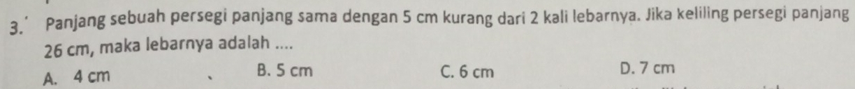 3.’ Panjang sebuah persegi panjang sama dengan 5 cm kurang dari 2 kali lebarnya. Jika keliling persegi panjang
26 cm, maka lebarnya adalah ....
B. 5 cm
A. 4 cm C. 6 cm D. 7 cm