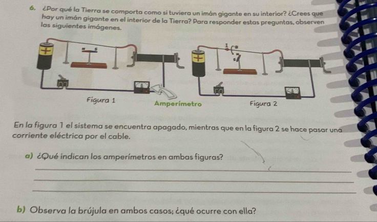 ¿Por qué la Tierra se comporta como si tuviera un imán gigante en su interior? ¿Crees que 
hay un imán gigante en el interior de la Tierra? Para responder estas preguntas, observen 
las siguientes imágenes. 
En la figura 1 el sistema se encuentra apagado, mientras que en la figura 2 se hace pasar una 
corriente eléctrica por el cable. 
a) ¿Qué indican los amperímetros en ambas figuras? 
_ 
_ 
_ 
b) Observa la brújula en ambos casos; ¿qué ocurre con ella?