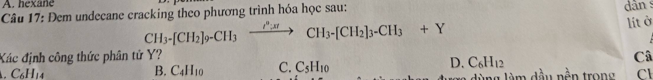 A. hexane
Câu 17: Đem undecane cracking theo phương trình hóa học sau:
dân s
CH_3-[CH_2]_9-CH_3xrightarrow I^0;xtCH_3-[CH_2]_3-CH_3+Y
lít ở
Xác định công thức phân tử Y? Câ
C_6H_14
C. C_5H_10
D. C_6H_12
B. C_4H_10 Cl
m dầu nền trong