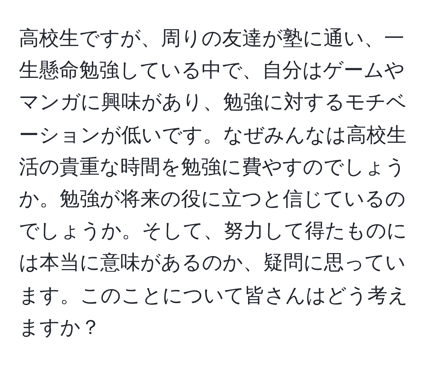 高校生ですが、周りの友達が塾に通い、一生懸命勉強している中で、自分はゲームやマンガに興味があり、勉強に対するモチベーションが低いです。なぜみんなは高校生活の貴重な時間を勉強に費やすのでしょうか。勉強が将来の役に立つと信じているのでしょうか。そして、努力して得たものには本当に意味があるのか、疑問に思っています。このことについて皆さんはどう考えますか？