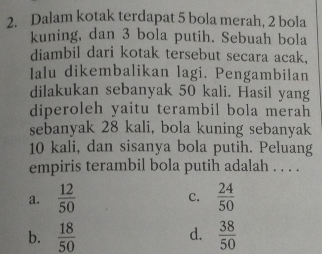 Dalam kotak terdapat 5 bola merah, 2 bola
kuning, dan 3 bola putih. Sebuah bola
diambil dari kotak tersebut secara acak,
lalu dikembalikan lagi. Pengambilan
dilakukan sebanyak 50 kali. Hasil yang
diperoleh yaitu terambil bola merah
sebanyak 28 kali, bola kuning sebanyak
10 kali, dan sisanya bola putih. Peluang
empiris terambil bola putih adalah . . . .
a.  12/50   24/50 
c.
b.  18/50   38/50 
d.