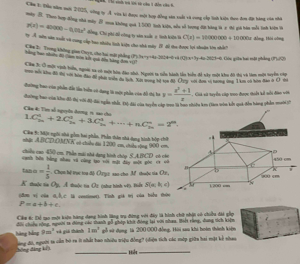 Thg h. Thí sinh trú lời từ câu 1 đến câu 6.
Cầu 1: Đầu năm mới 2025, công ty Á vừa ki được một hợp đồng sản xuất và cung cấp linh kiện theo đơn đặt hàng của nhà
mày B. Theo hợp đồng nhà máy B mua không quả 1500 linh kiện, nều số lượng đặt hàng là x thì giá bản mỗi linh kiện là
p(x)=40000-0,01x^2 đồng. Chỉ phí để công ty sản xuất # linh kiện là C(x)=10000000+10000x đồng. Hỏi công
ty A mên sân xuất và cung cấp bao nhiều lình kiện cho nhà máy B đễ thu được lợi nhuận lớn nhất?
Cầu 2: Trong không gian Oxyz, cho hai mặt phẳng (P) 3x+y+4z-2024=0 ( và (Q) x+3y-4z-2025=0 , Góc giữa hai mặt phẳng ( P),(Q)
bằng bao nhiều độ (làm tròn kết quả đến hàng đơn vị)?
Câu 3: Ở một vịnh biển, ngoài xa có một hôn đảo nhỏ. Người ta tiến hành lần biển để xây một khu đô thị và làm một tuyển cáp
treo nỗi khu đô thị với hòn đảo để phát triển đu lịch. Xét trong hệ tọa độ Oxy với đơn vị tương ứng 1 km có hòn đảo ở O thì
đường bao của phần đất lần biển có dạng là một phần của đồ thị hs y= (x^2+1)/x . Giả sử tuyển cáp treo được thiết kể nổi đảo với
đường bao của khu đô thị với độ đài ngắn nhất. Độ dài của tuyển cáp treo là bao nhiêu km (làm tròn kết quả đến hàng phần mười)?
Cầu 4: Tìm số nguyên đương 7, sao cho
1.C_(2n)^1+2.C_(2n)^2+3.C_(2n)^3+·s +n.C_(2n)^n=2^(68).
Câu 5: Một ngôi nhà gồm hai phần. Phần thân nhà dạng hình hộp chữ
nhật ABCD.OMNK có chiều đài 1200 cm, chiều rộng 900 cm,
chiều cao 450 cm. Phần mái nhà đạng hình chóp S.ABCD có các
cạnh bên bằng nhau và cùng tạo với mặt đáy một góc α có
tan o = 1/5  Chọn hệ trục toạ độ Oryz sao cho M thuộc tia Ox,
K thuộc tia Oy, Á thuộc tia Oz (như hình vẽ). Biết S(a;b;c)
(đơn vị của σ,Ở,C là centimet). Tính giả trị của biểu thức
P=a+b+c.
Câu 6: Doverline overline overline E 6 tạo một kiện hàng dạng hình lăng trụ đứng với đáy là hình chữ nhật có chiều dài gấp
đội chiếu rộng, người ta dùng các thanh gỗ ghép khít đóng lại với nhau. Biết rằng, dung tích kiện
hàng bằng 9m^3 và giá thành 1m^2 gỗ sử dụng là 200 000 đồng. Hỏi sau khi hoàn thành kiện
ùng đó, người ta cần bỏ ra ít nhất bao nhiêu triệu đồng? (diện tích các mép giữa hai mặt kề nhau
đhông đảng kể). _Hết_