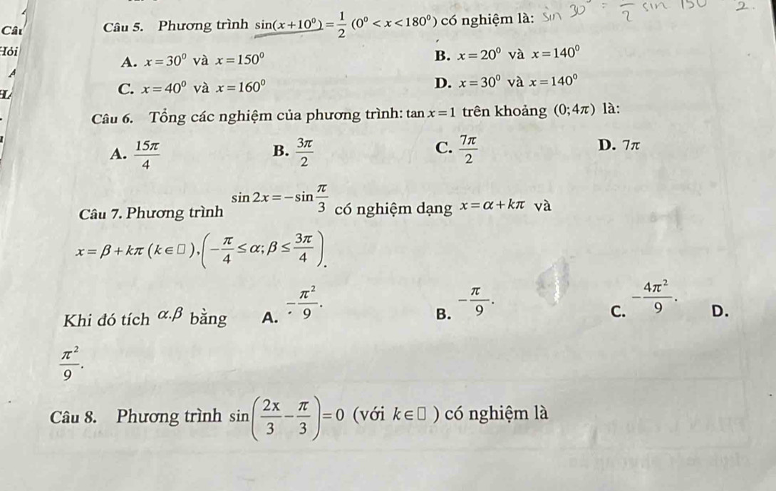 Cât Câu 5. Phương trình sin (x+10°)= 1/2 (0° có nghiệm là:
Hỏi x=30° và x=150° x=20^0 và x=140°
A.
B.
A
C. x=40° và x=160° D. x=30° và x=140°
Câu 6. Tổng các nghiệm của phương trình: tan x=1 trên khoảng (0;4π ) là:
C. D. 7π
A.  15π /4   3π /2   7π /2 
B.
Câu 7. Phương trình sin 2x=-sin  π /3  có nghiệm dạng x=alpha +kπ và
x=beta +kπ (k∈ □ ),(- π /4 ≤ alpha ;beta ≤  3π /4 ). 
Khi đó tích alpha .beta bằng A. - π^2/9 .
B. - π /9 .
C. - 4π^2/9 .
D.
 π^2/9 . 
Câu 8. Phương trình sin ( 2x/3 - π /3 )=0 (với k∈ □ ) có nghiệm là