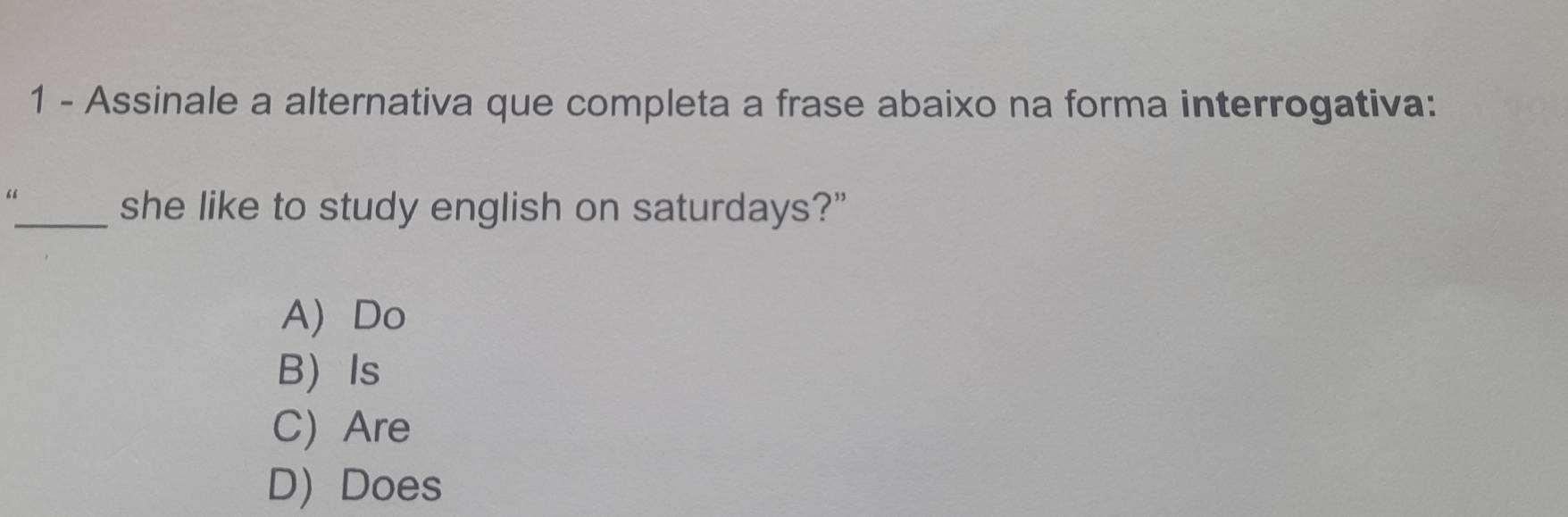 Assinale a alternativa que completa a frase abaixo na forma interrogativa:
“
_she like to study english on saturdays?”
A) Do
B Is
C) Are
D) Does