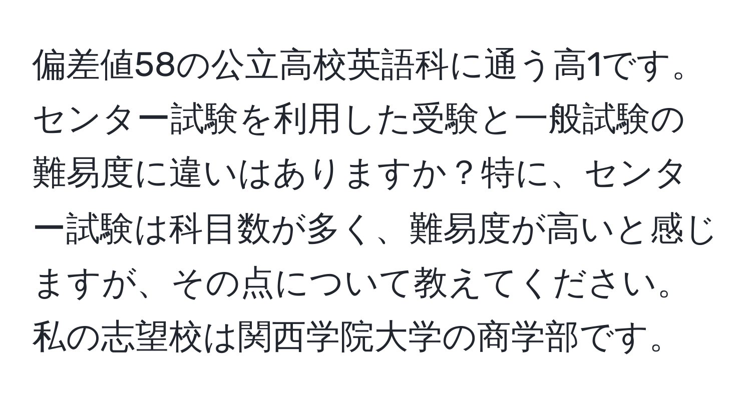 偏差値58の公立高校英語科に通う高1です。センター試験を利用した受験と一般試験の難易度に違いはありますか？特に、センター試験は科目数が多く、難易度が高いと感じますが、その点について教えてください。私の志望校は関西学院大学の商学部です。