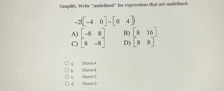 Simplify. Write "undefined" for expressions that are undefined.
-2([-40]-[04]
B) [816]
A) beginbmatrix -8&8 8&-8endbmatrix D) [88]
C)
a Choice A
b Choice B
C Choice C
d Choice D