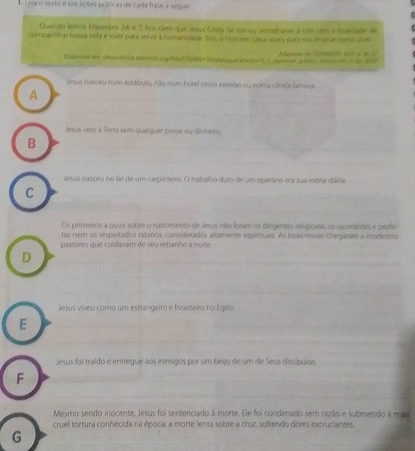 Lela o texto e tre lições práticas de cada frase a seruar
Quando lemos Filipenses 2 : 6 e 7, fica claro que Jesus Crsro Se tomou semethante a nós com a fealrade de
compartilhar nossa vida e viver para servir à humanidade. Sim, o Homem-Geys viveu para nos ensina mamo svet
Aagaão de h 1 o s 1
Digonive ens chtp/h e a V
Jesus nasceu num estábulo, não num hotel cinco estrelas ou egma clínica famosa
A
Jesus veio à Terra sem qualquer posse ou dinhero
B
Jesus nasceu no lar de um carpinteiro. O trabalho duro de um operário era sua rotina diária
C
Os primeiros a ouvir sobre o nascimento de Jesus não foram os dirgentes religiosos, os sacerdotes e profe
tas nem os respeitados rabinos, considerados altamente espirituais. As boas-novas chegaram a modestos
pastores que culdavam de seu rebariho à noite.
D
Jesus viveu como um estrangeiro e forasteiro no Egito.
E
Jesus foi traído e entregue aos inimigos por um beijo de um de Seus discípulos
F
Mesmo sendo inocente, Jesus foi sentenciado à morte. Ele foi condenado sem razão e submetido à mais
cruel tortura conhecida na época: a morte lenta sobre a cruz, sofrendo dores excruciantes.
G