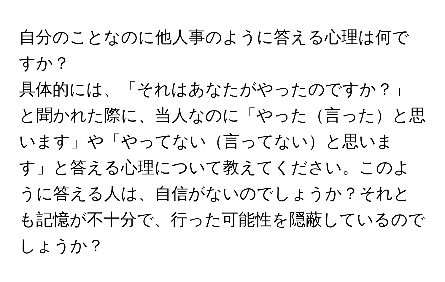 自分のことなのに他人事のように答える心理は何ですか？  
具体的には、「それはあなたがやったのですか？」と聞かれた際に、当人なのに「やった言ったと思います」や「やってない言ってないと思います」と答える心理について教えてください。このように答える人は、自信がないのでしょうか？それとも記憶が不十分で、行った可能性を隠蔽しているのでしょうか？