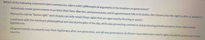 Which of the following statements best summarizes John Locke's philosophical arguments in his treatises on government?
Individuals create governments to protect their lives, liberties, and possessions, and if a government fails in its duties, the citizenry has the right to alter or abolish it.
Monarchs rule by "divine right" and citizens can only retain those rights that are approved by the king or queen.
legislatures.
consistent with the dominant philosophical and moral principles of the day, while also promoting commerce and protecting private property from radical state
country. All governments necessarily lose their legitimacy after one generation, and all new generations of citizens must determine which rights should be protected in their