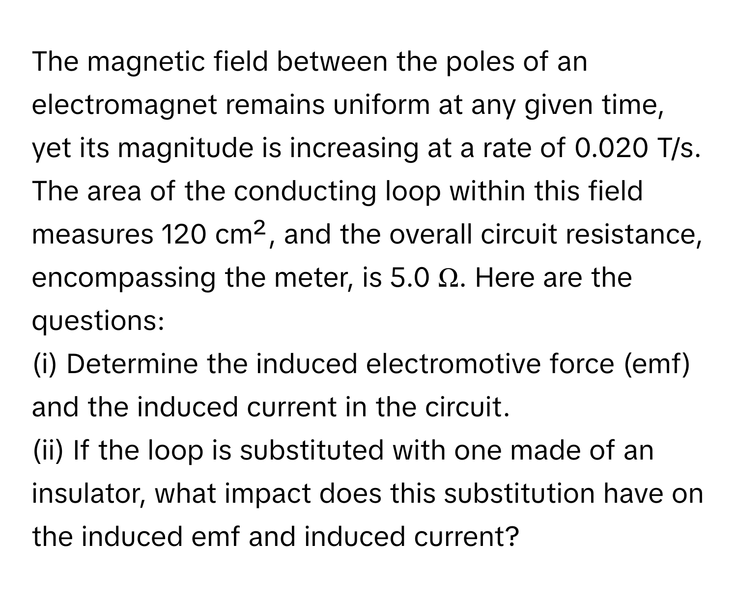 The magnetic field between the poles of an electromagnet remains uniform at any given time, yet its magnitude is increasing at a rate of 0.020 T/s. The area of the conducting loop within this field measures 120 cm², and the overall circuit resistance, encompassing the meter, is 5.0 Ω. Here are the questions:

(i) Determine the induced electromotive force (emf) and the induced current in the circuit. 
(ii) If the loop is substituted with one made of an insulator, what impact does this substitution have on the induced emf and induced current?