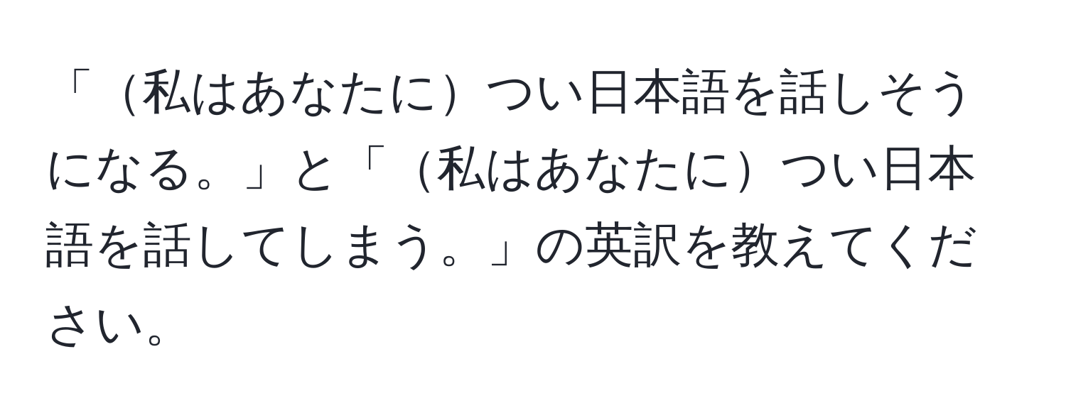 「私はあなたについ日本語を話しそうになる。」と「私はあなたについ日本語を話してしまう。」の英訳を教えてください。