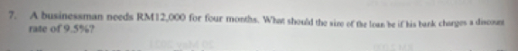 A businessman needs RM12,000 for four months. What should the size of the loan be if his bank charges a discount 
rate of 9.5%?
