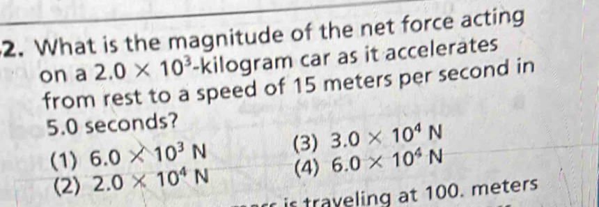 What is the magnitude of the net force acting
on a 2.0* 10^3-ki ilogram car as it accelerates
from rest to a speed of 15 meters per second in
5.0 seconds?
(3) 3.0* 10^4N
(1) 6.0* 10^3N 6.0* 10^4N
(2) 2.0* 10^4N (4)
r is traveling at 100. meters