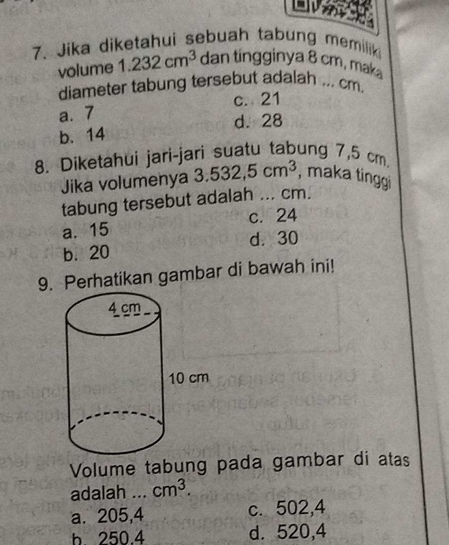 Jika diketahui sebuah tabung memiliki
volume 1.232cm^3 dan tingginya 8 cm, maka
diameter tabung tersebut adalah ... cm.
c. 21
a. 7
d. 28
b. 14
8. Diketahui jari-jari suatu tabung 7,5 cm
Jika volumenya 3.532,5cm^3 , maka tinggi
tabung tersebut adalah ... cm.
a. 15 c. 24
d. 30
b. 20
9. Perhatikan gambar di bawah ini!
Volume tabung pada gambar di atas
adalah _ cm^3.
a. 205,4 c. 502,4
b. 250.4 d. 520,4