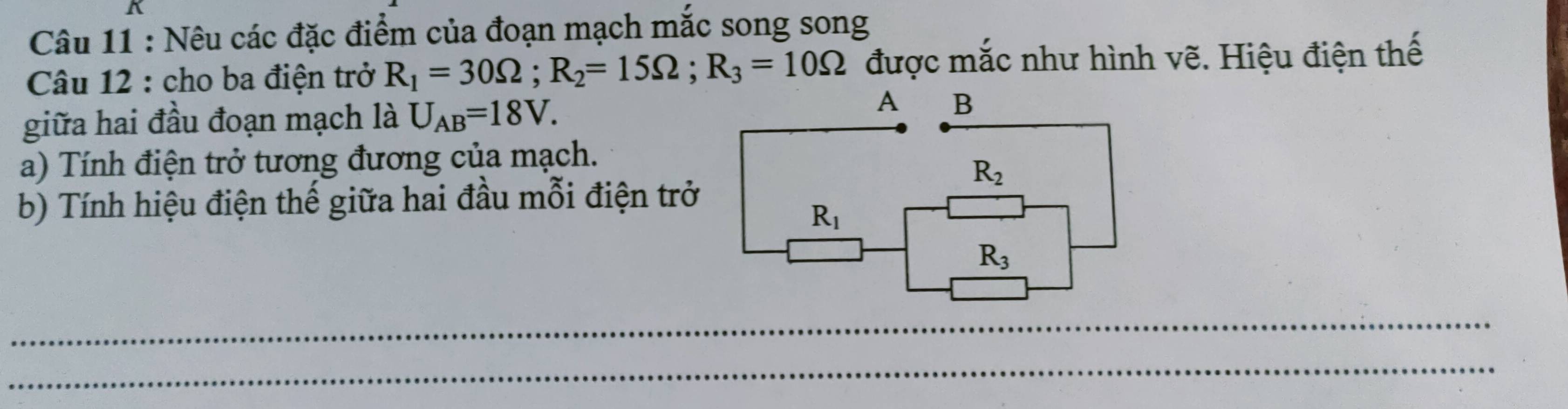 Nêu các đặc điểm của đoạn mạch mắc song song
Câu 12 : cho ba điện trở R_1=30Omega ;R_2=15Omega ;R_3=10Omega được mắc như hình vẽ. Hiệu điện thế
giữa hai đầu đoạn mạch là U_AB=18V.
a) Tính điện trở tương đương của mạch.
b) Tính hiệu điện thế giữa hai đầu mỗi điện trở
_
_