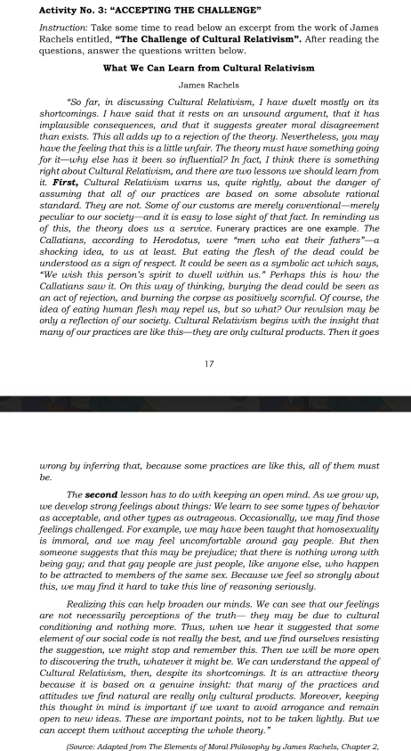 Activity No. 3: “ACCEPTING THE CHALLENGE”
Instruction: Take some time to read below an excerpt from the work of James
Rachels entitled, “The Challenge of Cultural Relativism”. After reading the
questions, answer the questions written below.
What We Can Learn from Cultural Relativism
James Rachels
"So far, in discussing Cultural Relativism, I have dwelt mostly on its
shortcomings. I have said that it rests on an unsound argument, that it has
implausible consequences, and that it suggests greater moral disagreement
than exists. This all adds up to a rejection of the theory. Nevertheless, you may
have the feeling that this is a little unfair. The theory must have something going
for it—why else has it been so influential? In fact, I think there is something
right about Cultural Relativism, and there are two lessons we should learn from
it. First, Cultural Relativism warns us, quite rightly, about the danger of
assuming that all of our practices are based on some absolute rational
standard. They are not. Some of our customs are merely conventional—merely
peculiar to our society—and it is easy to lose sight of that fact. In reminding us
of this, the theory does us α service. Funerary practices are one example. The
Callatians, according to Herodotus, were “men who eat their fathers”—a
shocking idea, to us at least. But eating the flesh of the dead could be
understood as a sign of respect. It could be seen as a sumbolic act which saus.
“We wish this person's spirit to dwell within us." Perhaps this is how the
Callatians saw it. On this way of thinking, burying the dead could be seen as
an act of rejection, and burning the corpse as positively scornful. Of course, the
idea of eating human flesh may repel us, but so what? Our revulsion may be
only a reflection of our society. Cultural Relativism begins with the insight that
many of our practices are like this—they are only cultural products. Then it goes
17
wrong by inferring that, because some practices are like this, all of them must
be.
The second lesson has to do with keeping an open mind. As we grow up,
we develop strong feelings about things: We learn to see some types of behavior
as acceptable, and other types as outrageous. Occasionally, we may find those
feelings challenged. For example, we may have been taught that homosexuality
is immoral, and we may feel uncomfortable around gay people. But then
someone suggests that this may be prejudice; that there is nothing wrong with
being gay; and that gay people are just people, like anyone else, who happen
to be attracted to members of the same sex. Because we feel so strongly about
this, we may find it hard to take this line of reasoning seriously.
Realizing this can help broaden our minds. We can see that our feelings
are not necessarily perceptions of the truth— they may be due to cultural
conditioning and nothing more. Thus, when we hear it suggested that some
element of our social code is not really the best, and we find ourselves resisting
the suggestion, we might stop and remember this. Then we will be more open
to discovering the truth, whatever it might be. We can understand the appeal of
Cultural Relativism, then, despite its shortcomings. It is an attractive theory
because it is based on a genuine insight: that many of the practices and
attitudes we find natural are really only cultural products. Moreover, keeping
this thought in mind is important if we want to avoid arrogance and remain
open to new ideas. These are important points, not to be taken lightly. But we
can accept them without accepting the whole theory."
(Source: Adapted from The Elements of Moral Philosophu bu James Rachels. Chapter 2.