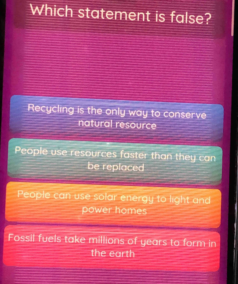 Which statement is false?
Recycling is the only way to conserve
natural resource
People use resources faster than they can
be replaced
People can use solar energy to light and
power homes
Fossil fuels take millions of years to form in
the earth