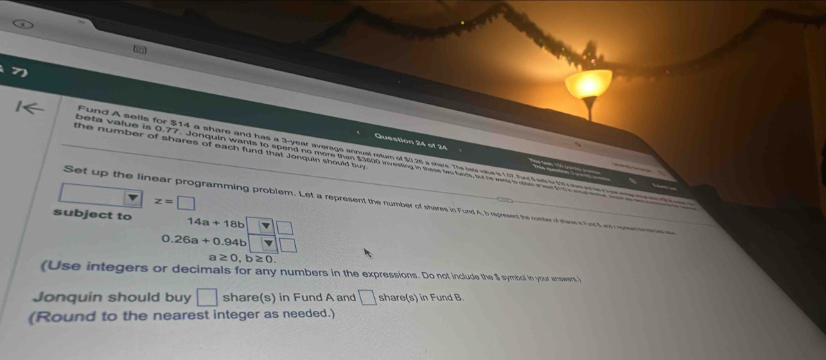 the number of shares of each fund that Jonquin should buy 
Fund A sells for $14 a share and has a 3-year average annual return of $0.26 a share. The beta vatue is 1.07. Fund I sells fy fs elotw r her eme m mn c tt 
beta value is 0.77 Jonquin wants to spend no more than $3600 investing in these two funds, but he wants to obtain at leaet $11 i woat e
z=□
Set up the linear programming problem. Let a represent the number of shares in Fund A, b represent the number of shares in Furd S, and z epeent to morsew wse 
subject to 14a+18b 71□
0.26a+0.94b □
a≥ 0, b≥ 0. 
(Use integers or decimals for any numbers in the expressions. Do not include the $ symbol in your answers.) 
Jonquin should buy □ share(s) in Fund A and □ share(s) in Fund B. 
(Round to the nearest integer as needed.)