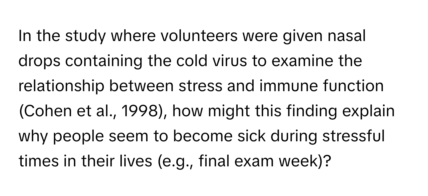 In the study where volunteers were given nasal drops containing the cold virus to examine the relationship between stress and immune function (Cohen et al., 1998), how might this finding explain why people seem to become sick during stressful times in their lives (e.g., final exam week)?