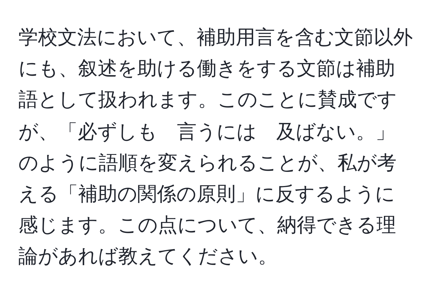 学校文法において、補助用言を含む文節以外にも、叙述を助ける働きをする文節は補助語として扱われます。このことに賛成ですが、「必ずしも　言うには　及ばない。」のように語順を変えられることが、私が考える「補助の関係の原則」に反するように感じます。この点について、納得できる理論があれば教えてください。