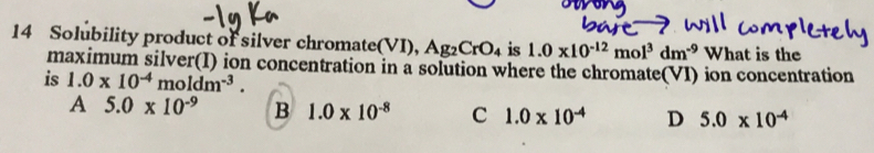 Solubility product of silver chromate(VI). Ag_2CrO_4 is 1.0* 10^(-12)mol^3dm^(-9) What is the
maximum silver(I) ion concentration in a solution where the chromate(VI) ion concentration
is 1.0* 10^(-4)moldm^(-3).
A 5.0* 10^(-9) B 1.0* 10^(-8) C 1.0* 10^(-4) D 5.0* 10^(-4)