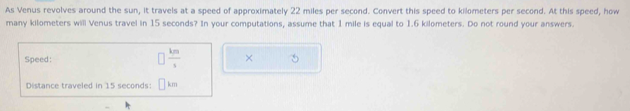 As Venus revolves around the sun, it travels at a speed of approximately 22 miles per second. Convert this speed to kilometers per second. At this speed, how 
many kilometers will Venus travel in 15 seconds? In your computations, assume that 1 mile is equal to 1.6 kilometers. Do not round your answers.
 km/s 
Speed: × 
Distance traveled in 15 seconds : km