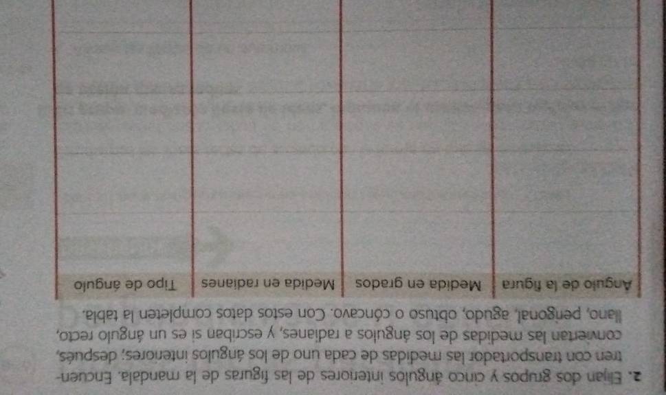 Elijan dos grupos y cinco ángulos interiores de las figuras de la mandala. Encuen- 
tren con transportador las medidas de cada uno de los ángulos interiores; después, 
conviertan las medidas de los ángulos a radianes, y escriban si es un ángulo recto, 
llano, perigonal, agudo, obtuso o cóncavo. Con estos datos completen la tabla.