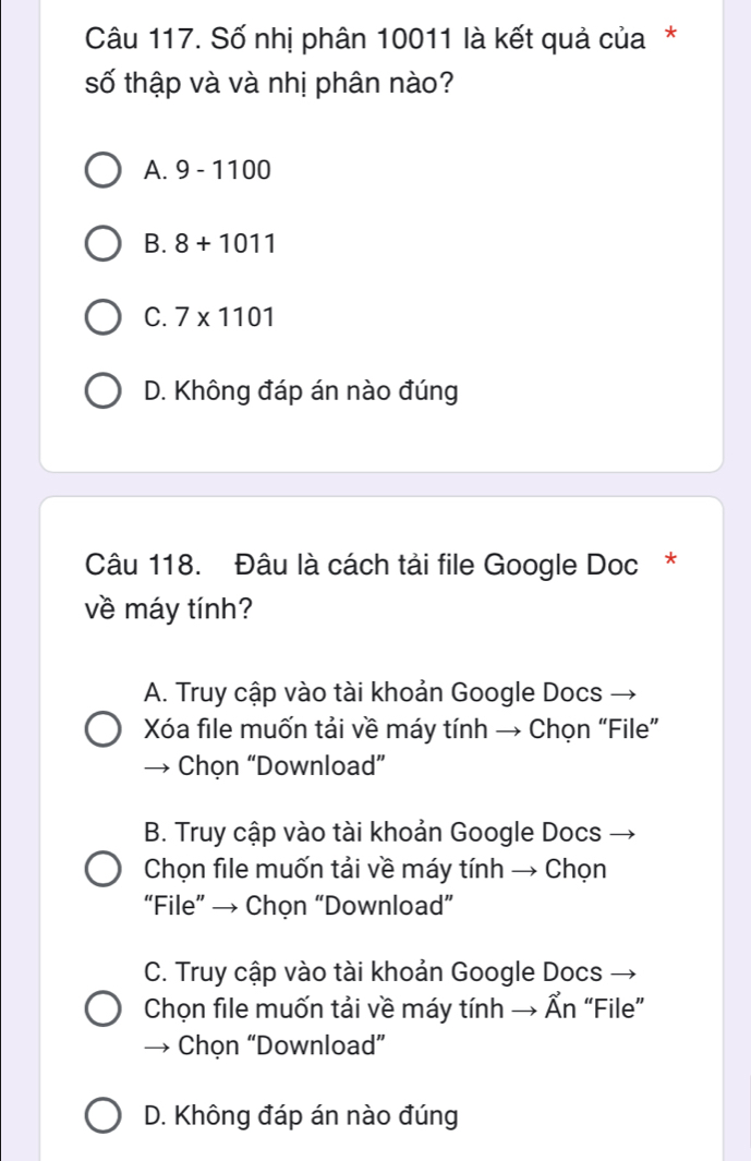 Số nhị phân 10011 là kết quả của*
số thập và và nhị phân nào?
A. 9-1100
B. 8+1011
C. 7* 1101
D. Không đáp án nào đúng
Câu 118. Đâu là cách tải file Google Doc *
về máy tính?
A. Truy cập vào tài khoản Google Docs
Xóa file muốn tải về máy tính → Chọn “File”
Chọn “Download”
B. Truy cập vào tài khoản Google Docs →
Chọn file muốn tải về máy tính → Chọn
“File” → Chọn “Download”
C. Truy cập vào tài khoản Google Docs
Chọn file muốn tải về máy tính → Ẩn “File”
Chọn “Download”
D. Không đáp án nào đúng