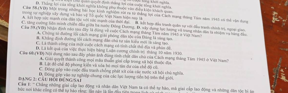 ho cuộc tổng khởi nghĩa.
Kiện chủ quan quyết định thắng lợi của cuộc tổng khởi nghĩa.
D. Thắng lợi của tổng khởi nghĩa không phụ thuộc vào điều kiện khách quan.
Câu 58.(VD) Một trong những bài học kinh nghiệm rút ra từ thắng lợi của Cách mạng tháng Tám năm 1945 có thể vận dụng
trong sự nghiệp xây dựng và bảo vệ Tổ quốc Việt Nam hiện nay là
A. kết hợp sức mạnh của dân tộc với sức mạnh của thời đại. B. kết hợp đấu tranh quân sự với đấu tranh chính trị, ngoại giao.
C. tăng cường liên minh chiến đấu giữa ba nước Đông Dương. D. xây dựng lực lượng vũ trang nhân dân là nhiệm vụ hàng đầu.
Câu 59.(VD) Nhận định nào sau đây là đúng về cuộc Cách mạng tháng Tám năm 1945 ở Việt Nam?
A. Chứng tỏ đường lối cách mạng giải phóng dân tộc của Đảng là sáng tạo.
B. Khẳng định đường lối cách mạng dân chủ tư sản kiều mới là sáng tạo.
C. Là thành công của một cuộc cách mạng có tính chất thổ địa và phản đế.
D. Là kết quả của việc thực hiện bảng Luận cương chính trị tháng 10 năm 1930.
Câu 60.(VD) Nội dung nào sau đây phản ánh đúng tính chất dân chủ của Cách mạng tháng Tám 1945 ở Việt Nam?
A. Giải quyết thành công mọi mâu thuẫn giai cấp trong xã hội thuộc địa.
B. Lật đồ chế độ phong kiến và xóa bỏ mọi tàn dư của chế độ cũ.
C. Đóng góp vào cuộc đấu tranh chống phát xít của các nước xã hội chủ nghĩa.
D. Đóng góp vào sự nghiệp chung của các lực lượng tiến bộ trên thế giới.
Dạng 2: CÂU Hỏi đÚNG/SAi
Câu 1: “ Chẳng những giai cấp lạo động và nhân dân Việt Nam ta có thể tự hào, mà giai cấp lao động và những dân tộc bi áp
bức nơi khác cũng có thể tự hào rằng: lần này là lần đầu tiên trong lịch