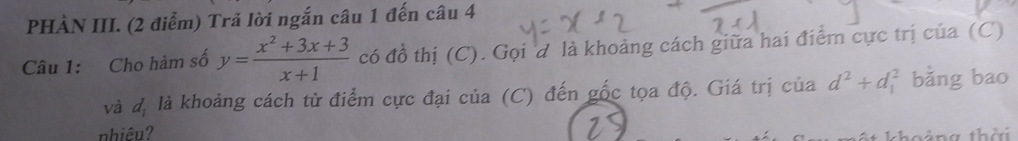 PHÀN III. (2 điểm) Trả lời ngắn câu 1 đến câu 4 
Câu 1: Cho hàm số y= (x^2+3x+3)/x+1  có đồ thị (C). Gọi đ là khoảng cách giữa hai điểm cực trị của (C) 
và d_1 là khoảng cách từ điểm cực đại của (C) đến gốc tọa độ. Giá trị của d^2+d_1^2 bǎng bao 
nhiêu? 
choảng thời