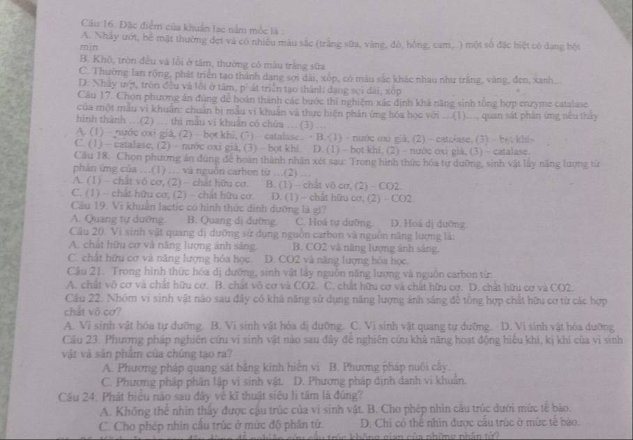 Đặc điểm của khuẩn lạc nằm mộc là :
A. Nhảy ướt, bề mặt thưởng đẹt và có nhiều màu sắc (trắng sữa, vàng, đỏ, hồng, cam...) một số đặc biệt có dạng bột
min
B. Khō, tròn đều và lỗi ở tâm, thường có màu trắng sữa
C. Thường lan rộng, phát triển tạo thành dạng sợi đài, xốp, có màu sắc khác nhau như trắng, vàng, đen, xanh...
D. Nhấy ưột, trên đều và lối ở tâm, p' át triển tạo thành: đạng sợi dài, xốp
Câu 17. Chọn phương án đùng để hoàn thành các bước thi nghiệm xác định khả năng sinh tổng hợp enzyme catalase
của một mẫu vì khuẩn: chuẩn bị mẫu vi khuẩn và thực biện phân ứng hóa học với ...(1)..., quan sắt phân ứmg nêu thảy
hình thành …(2) … thì mẫu vi khuẩn có chửa … (3) …
A (1)— nước oxi già, (2) —bot khi, (7) -  catalase. B. (1) - nuớc oxi già, (2)- catalase. (3) -betkhis
C. (1) - catalase, (2) - nước oxi già, (3) - bọt khi. D. (1)- bot khf. (2) -nước oxi già, (3) - catalase.
Câu 18. Chọn phương ân đùng để hoàn thành nhân xét sau: Trong hình thức hóa tự dưỡng, sinh vật lây năng lượng từ
phản ứng của …(1) … và nguồn carbon từ .(2)
A. (1) - chất vô cơ, (2) - chất hữu cơ. B. (1) - chất vô cơ, (2)- CO2.
C. (1) - chất hữu cơ, (2) - chất hữu cơ. D. (1) - chất hữu cơ, (2) - CO2
Câu 19. Vi khuẩn lactic có hình thức dinh dưỡng là gi?
A. Quang tự dưỡng. B. Quang dị dưỡng. C. Hoá tự dưỡng. D. Hoá dị dưỡng.
Câu 20. Vị sinh vật quang dị dưỡng sử dụng nguồn carbon và nguồn năng lượng là:
A. chất hữu cơ và năng lượng ảnh sáng. B. CO2 và năng lượng ảnh sáng.
C. chất hữu cơ và năng lượng hóa học. D. CO2 và năng lượng hóa học.
Câu 21. Trong hình thức hóa dị dưỡng, sinh vật lây nguồn năng lượng và nguồn carbon từ:
A. chất vô cơ và chất hữu cơ. B. chất vô cơ và CO2. C. chất hữu cơ và chất hữu cơ. D. chất hữu cơ và CO2.
Câu 22. Nhóm vi sinh vật nào sau đây có khả năng sử dụng năng lượng ảnh sáng để tổng hợp chất hữu cơ từ các hợp
chất vô cơ?
A. Vi sinh vật hóa tự dưỡng. B. Vi sinh vật hóa dị dưỡng. C. Vi sinh vật quang tự dưỡng. D. Vi sinh vật hóa dưỡng
Cầu 23. Phương pháp nghiên cứu vi sinh vật nào sau đây để nghiên cứu khả năng hoạt động hiểu khi, kị khi của vì sinh
vật và sản phẩm của chúng tạo ra?
A. Phương pháp quang sát bằng kinh hiển vi B. Phương pháp nuôi cấy.
C. Phương pháp phân lập vi sinh vật. D. Phương pháp dịnh danh vi khuẩn.
Cầu 24. Phát biểu nào sau đây về kĩ thuật siêu lì tâm là đũng?
A. Không thể nhìn thấy được cậu trúc của vi sinh vật. B. Cho phép nhìn câu trúc dưới mức tế bào.
C. Cho phép nhìn cầu trúc ở mức độ phân tử. D. Chỉ có thể nhìn được cầu trúc ở mức tế bào.
r  e  không gian của những nhân tử