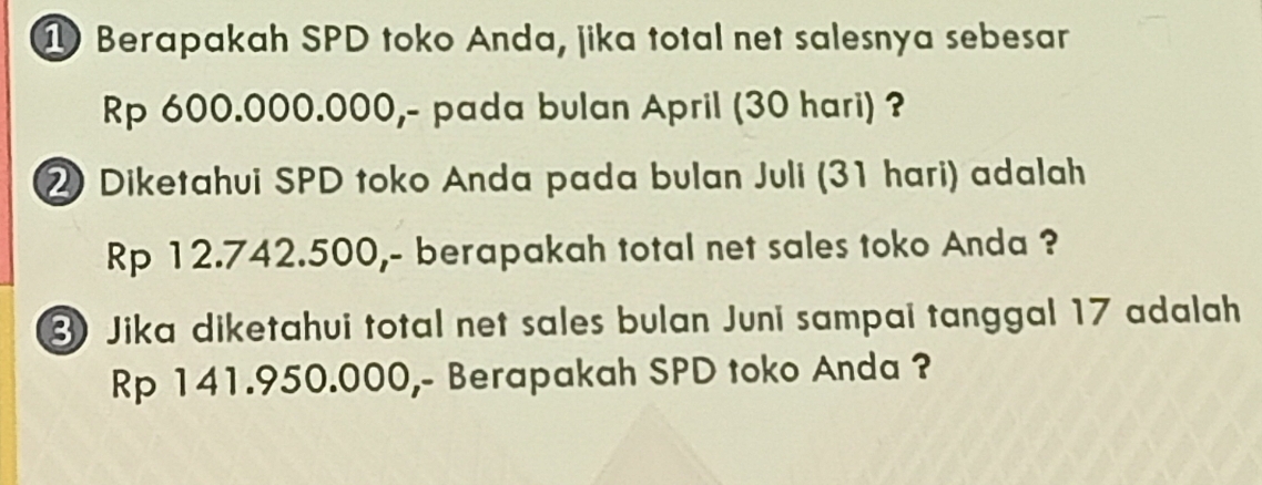 Berapakah SPD toko Anda, jika total net salesnya sebesar
Rp 600.000.000,- pada bulan April (30 hari) ? 
Diketahui SPD toko Anda pada bulan Juli (31 hari) adalah
Rp 12.742.500,- berapakah total net sales toko Anda ? 
3 Jika diketahui total net sales bulan Juni sampai tanggal 17 adalah
Rp 141.950.000,- Berapakah SPD toko Anda ?