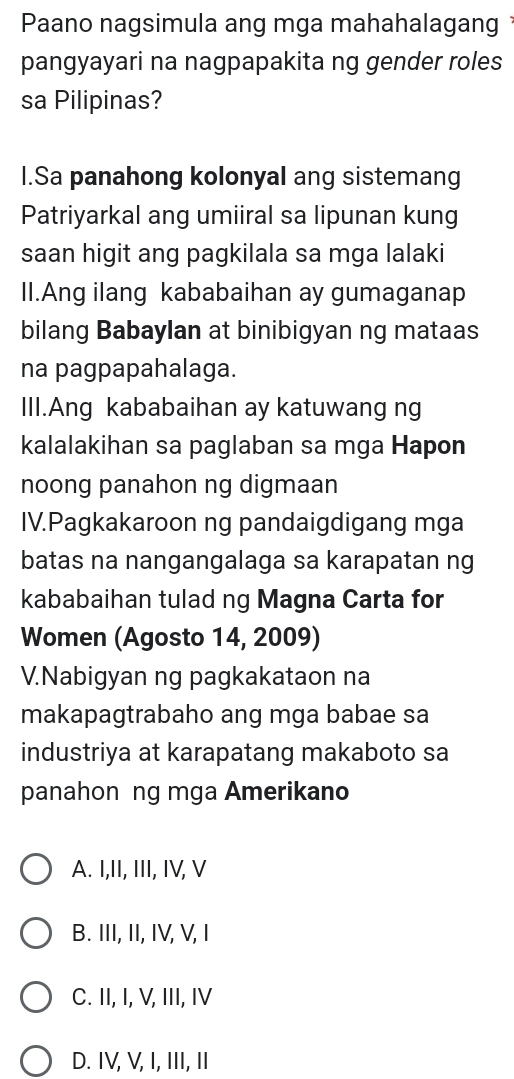 Paano nagsimula ang mga mahahalagang
pangyayari na nagpapakita ng gender roles
sa Pilipinas?
I.Sa panahong kolonyal ang sistemang
Patriyarkal ang umiiral sa lipunan kung
saan higit ang pagkilala sa mga lalaki
II.Ang ilang kababaihan ay gumaganap
bilang Babaylan at binibigyan ng mataas
na pagpapahalaga.
III.Ang kababaihan ay katuwang ng
kalalakihan sa paglaban sa mga Hapon
noong panahon ng digmaan
IV.Pagkakaroon ng pandaigdigang mga
batas na nangangalaga sa karapatan ng
kababaihan tulad ng Magna Carta for
Women (Agosto 14, 2009)
V.Nabigyan ng pagkakataon na
makapagtrabaho ang mga babae sa
industriya at karapatang makaboto sa
panahon ng mga Amerikano
A. I,II, III, IV, V
B. III, II, IV, V, I
C. II, I, V, III, IV
D. IV, V, I, III, II