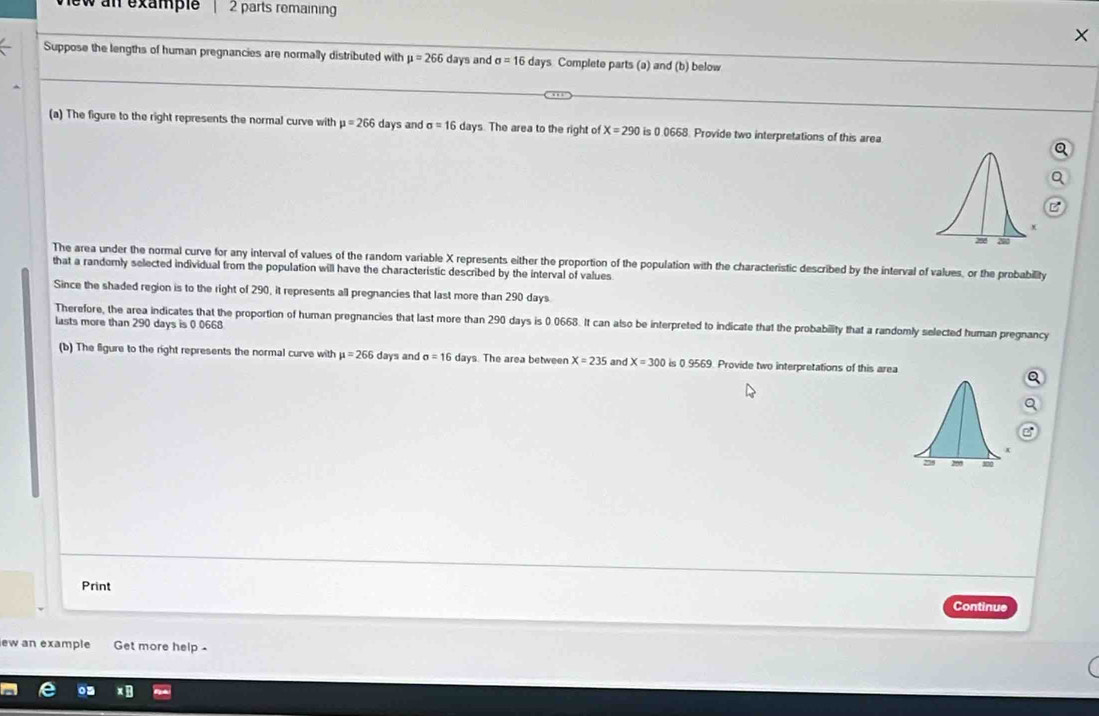 ew an example 2 parts remaining 
Suppose the lengths of human pregnancies are normally distributed with mu =266 days and sigma =16 days Complete parts (a) and (b) below 
(a) The figure to the right represents the normal curve with mu =266 days and sigma =16 days. The area to the right of X=290 is 0.0668. Provide two interpretations of this area 
The area under the normal curve for any interval of values of the random variable X represents either the proportion of the population with the characteristic described by the interval of values, or the probability 
that a randomly selected individual from the population will have the characteristic described by the interval of values 
Since the shaded region is to the right of 290, it represents all pregnancies that last more than 290 days
Therefore, the area indicates that the proportion of human pregnancies that last more than 290 days is 0 0668. It can also be interpreted to indicate that the probability that a randomly selected human pregnancy 
lasts more than 290 days is 0 0668
(b) The figure to the right represents the normal curve with mu =266 days and sigma =16 days. The area between X=235 an x=300 s 0 9565 9. Provide two interpretations of this area 
Print 
Continue 
ew an example Get more help .