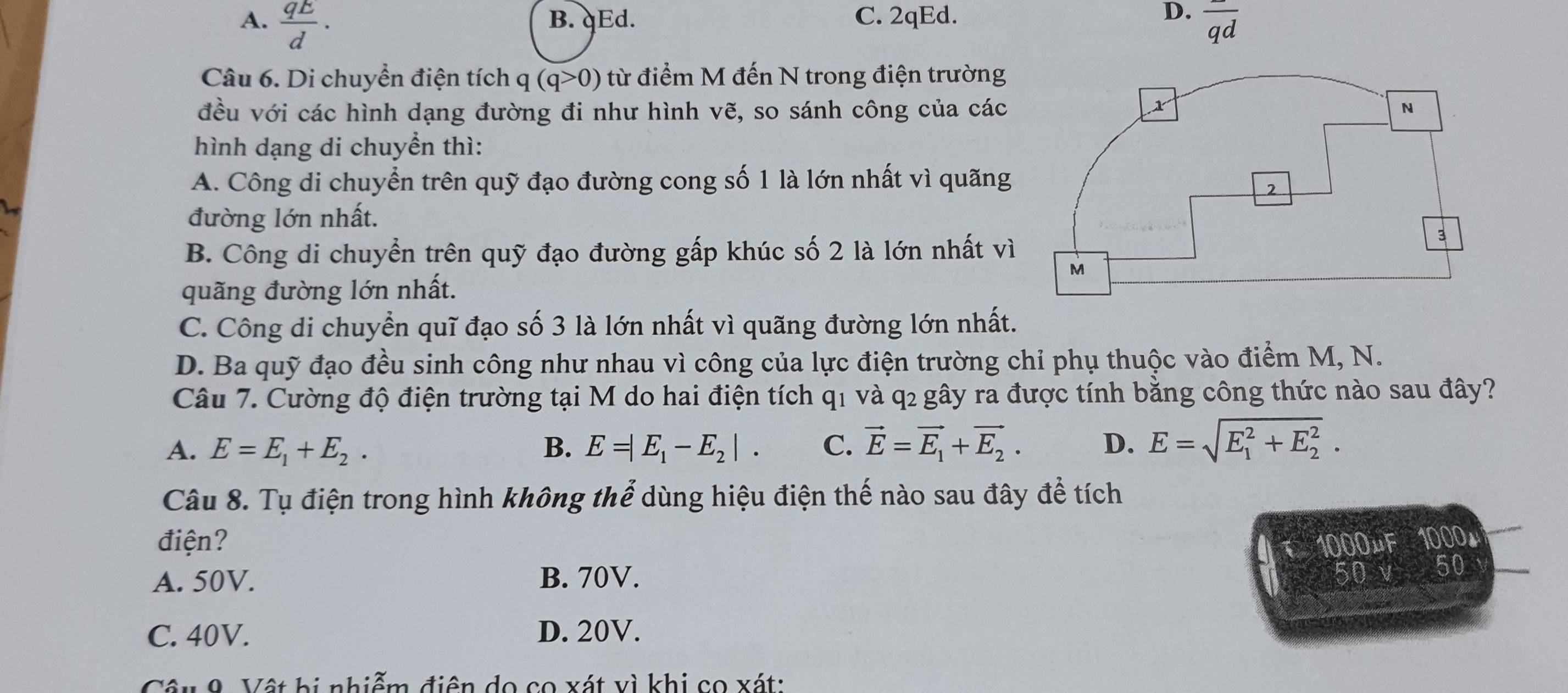 A.  qE/d . B. qEd. C. 2qEd. D. 
Câu 6. Di chuyển điện tích q(q>0) từ điểm M đến N trong điện trường
đều với các hình dạng đường đi như hình vẽ, so sánh công của các 
hình dạng di chuyền thì:
A. Công di chuyển trên quỹ đạo đường cong số 1 là lớn nhất vì quãng
đường lớn nhất.
B. Công di chuyển trên quỹ đạo đường gấp khúc số 2 là lớn nhất vì
quãng đường lớn nhất.
C. Công di chuyền quĩ đạo số 3 là lớn nhất vì quãng đường lớn nhất.
D. Ba quỹ đạo đều sinh công như nhau vì công của lực điện trường chỉ phụ thuộc vào điểm M, N.
Câu 7. Cường độ điện trường tại M do hai điện tích q1 và q2 gây ra được tính bằng công thức nào sau đây?
A. E=E_1+E_2. B. E=|E_1-E_2|. C. vector E=vector E_1+vector E_2. D. E=sqrt (E_1)^2+E_2^2.
Câu 8. Tụ điện trong hình không thể dùng hiệu điện thế nào sau đây để tích
điện? 1000µF 1000，
A. 50V. B. 70V.
50 v 50
C. 40V. D. 20V.
Câu 9 Vật bị nhiễm điện do co xát vì khi co xát: