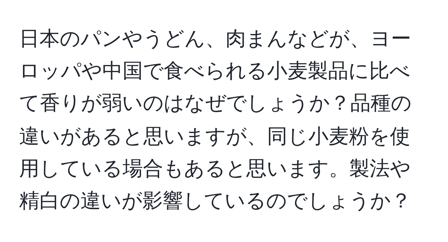 日本のパンやうどん、肉まんなどが、ヨーロッパや中国で食べられる小麦製品に比べて香りが弱いのはなぜでしょうか？品種の違いがあると思いますが、同じ小麦粉を使用している場合もあると思います。製法や精白の違いが影響しているのでしょうか？