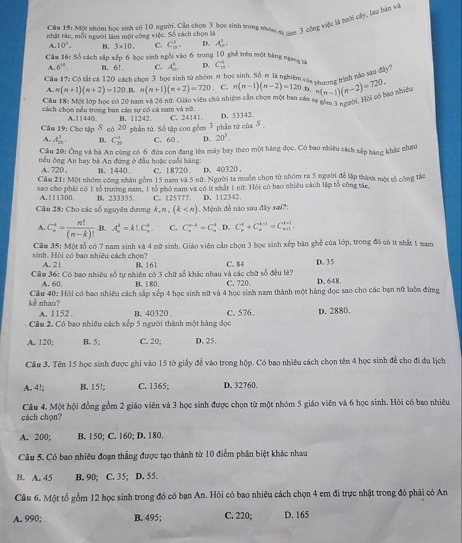 Một nhóm học sinh có 10 người. Cần chọn 3 học sinh trong nhóm đê làm 3 công việc là tưới cây, lau bản và
nhặt rác, mỗi người làm một công việc. Số cách chọn là
A. 10^3. B. 3* 10. C. C_(10)^3. D. A_(10)^3.
Câu 16: Số cách sắp xếp 6 học sinh ngồi vào 6 trong 10 ghế trên một hàng ngang là
A. 6^(10). B. 6!. C. A_(10)^6. D. C_(10)^6.
Câu 17: Có tất cả 120 cách chọn 3 học sinh từ nhóm π học sinh. Số n là nghiệm của phương trình nào sau đây?
A. n(n+1)(n+2)=120. B. n(n+1)(n+2)=720 C. n(n-1)(n-2)=120.D.
Câu 18: Một lớp học có 20 nam và 26 nữ. Giáo viên chủ nhiệm cần chọn một ban cán s^n(n-1)(n-2)=720.
* gồm 3 người. Hỏi có bao nhiêu
cách chọn nếu trong ban cán sự có cả nam và nữ.
A.11440. B. 11242. C. 24141. D. 53342.
Câu 19: Cho tập S có 20 phần tử. Số tập con gồm 3 phần tử của S
A. A_(20)^3. B. C_(20)^3 C. 60 . D. 20^3.
Câu 20: Ông và bà An cùng có 6 đứa con đang lên máy bay theo một hàng dọc. Có bao nhiêu cách xếp hàng khác nhau
nếu ông An hay bà An đứng ở đầu hoặc cuối hàng:
A. 720 . B. 1440. C. 18720. D. 40320.
Câu 2 1:M6 t nhóm công nhân gồm 15 nam và 5 nữ. Người ta muốn chọn từ nhóm ra 5 người để lập thành một tổ cộng tác
sao cho phải có 1 tổ trưởng nam, 1 tổ phó nam và có ít nhất 1 nữ. Hỏi có bao nhiêu cách lập tổ công tác,
A.111300. B. 233355. C. 125777. D. 112342.
Câu 28: Cho các số nguyên dương k,n, (k . Mệnh đề nào sau đây sai?:
A. C_n^(k=frac n!)(n-k)!.B. A_n^k=k!.C_n^k. C. C_n^(n-k)=C_n^k. D. C_n^k+C_n^(k+1)=C_(n+1)^(k+1).
Câu 35: Một tổ có 7 nam sinh và 4 nữ sinh. Giáo viên cần chọn 3 học sinh xếp bàn ghế của lớp, trong đó có ít nhất 1 nam
sinh. Hỏi có bao nhiêu cách chọn?
A. 21 B. 161 C. 84 D. 35
Câu 36: Có bao nhiêu số tự nhiên có 3 chữ số khác nhau và các chữ số đều lẻ?
A. 60. B. 180. C. 720. D. 648.
Câu 40: Hỏi có bao nhiêu cách sắp xếp 4 học sinh nữ và 4 học sinh nam thành một hàng dọc sao cho các bạn nữ luôn đứng
kề nhau?
A. 1152 . B. 40320 . C. 576 . D. 2880.
Câu 2. Có bao nhiêu cách xếp 5 người thành một hàng dọc
A. 120; B. 5; C. 20; D. 25.
Câu 3. Tên 15 học sinh được ghi vào 15 tờ giấy để vào trong hộp. Có bao nhiêu cách chọn tên 4 học sinh đề cho đi du lịch
A. 4!; B. 15!; C. 1365; D. 32760.
Câu 4. Một hội đồng gồm 2 giáo viên và 3 học sinh được chọn từ một nhóm 5 giáo viên và 6 học sinh. Hỏi có bao nhiêu
cách chọn?
A. 200; B. 150; C. 160; D. 180.
Câu 5. Có bao nhiêu đoạn thẳng được tạo thành từ 10 điểm phân biệt khác nhau
B. A. 45 B. 90; C. 35; D. 55.
Câu 6. Một tổ gồm 12 học sinh trong đó có bạn An. Hỏi có bao nhiêu cách chọn 4 em đi trực nhật trong đó phải có An
A. 990; B. 495; C. 220; D. 165