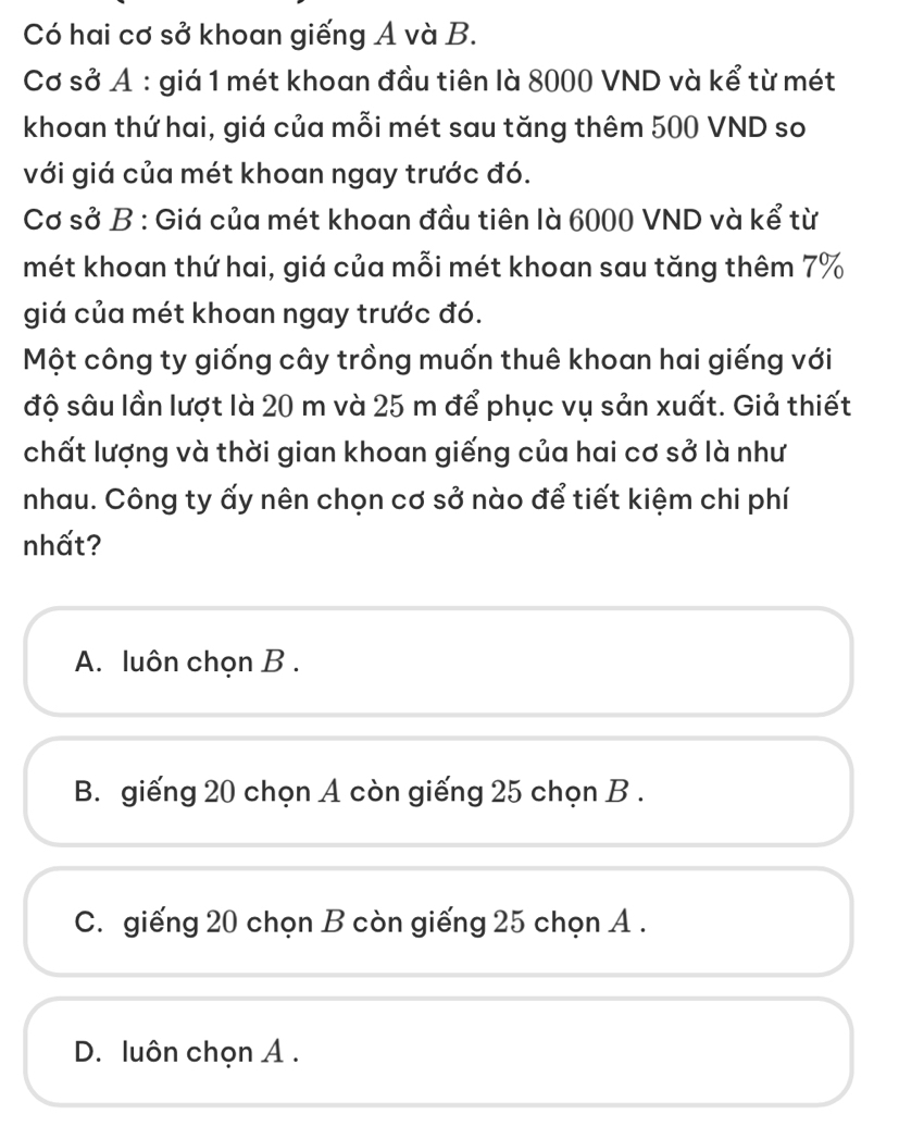 Có hai cơ sở khoan giếng A và B.
Cơ sở Ả : giá 1 mét khoan đầu tiên là 8000 VND và kể từ mét
khoan thứ hai, giá của mỗi mét sau tăng thêm 500 VND so
với giá của mét khoan ngay trước đó.
Cơ sở B : Giá của mét khoan đầu tiên là 6000 VND và kể từ
mét khoan thứ hai, giá của mỗi mét khoan sau tăng thêm 7%
giá của mét khoan ngay trước đó.
Một công ty giống cây trồng muốn thuê khoan hai giếng với
độ sâu lần lượt là 20 m và 25 m để phục vụ sản xuất. Giả thiết
chất lượng và thời gian khoan giếng của hai cơ sở là như
nhau. Công ty ấy nên chọn cơ sở nào để tiết kiệm chi phí
nhất?
A. luôn chọn B .
B. giếng 20 chọn A còn giếng 25 chọn B .
C. giếng 20 chọn B còn giếng 25 chọn A .
D. luôn chọn A .