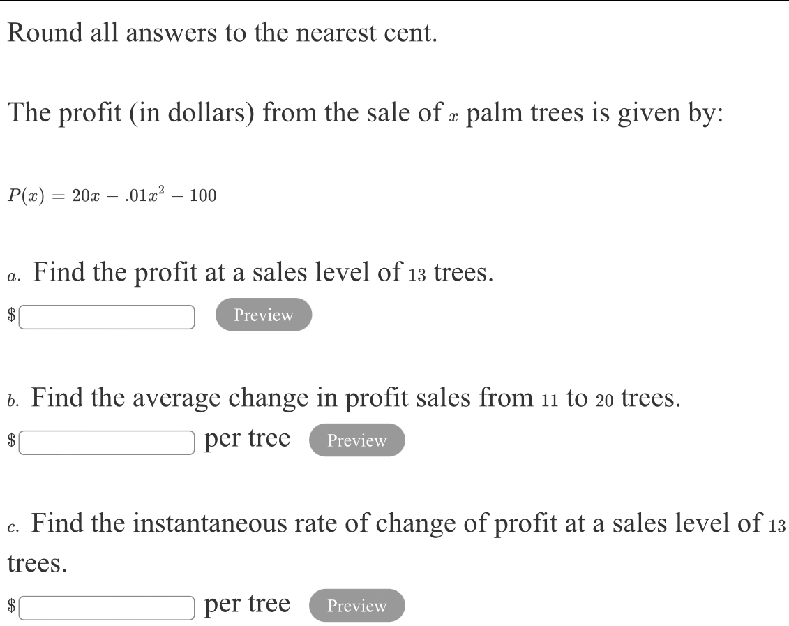 Round all answers to the nearest cent. 
The profit (in dollars) from the sale of ± palm trees is given by:
P(x)=20x-.01x^2-100
a. Find the profit at a sales level of 13 trees.
$ Preview 
6. Find the average change in profit sales from 11 to 20 trees. 
$ per tree Preview 
£. Find the instantaneous rate of change of profit at a sales level of 13
trees.
$ per tree Preview