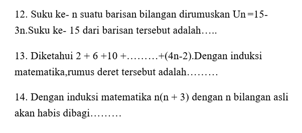 Suku ke- n suatu barisan bilangan dirumuskan Un=15-
3n.Suku ke - 15 dari barisan tersebut adalah…. 
13. Diketahui 2+6+10+...+(4n-2).Dengan induksi 
matematika,rumus deret tersebut adalah. ....... 
14. Dengan induksi matematika n(n+3) dengan n bilangan asli 
akan habis dibagi……