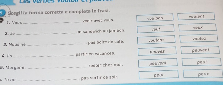 Les vérbes vobion e
5 Scegli la forma corretta e completa le frasi.
1. Nous _venir avec vous. voulons veulent
2. Je _un sandwich au jambon. veut veux
3. Nous ne _pas boire de café. voulons voulez
4. Ils _partir en vacances. pouvez peuvent
5. Morgane_ rester chez moi. peuvent peut
. Tu ne_ pas sortir ce soir. peut peux