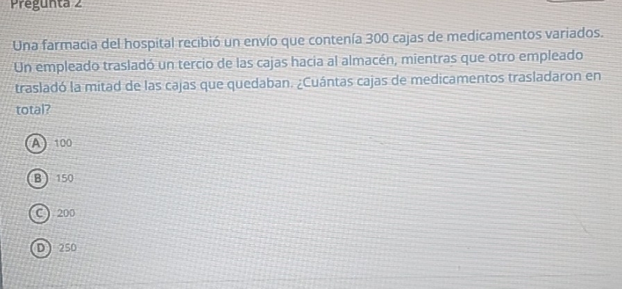 Pregunta 2
Una farmacia del hospital recibió un envío que contenía 300 cajas de medicamentos variados.
Un empleado trasladó un tercio de las cajas hacia al almacén, mientras que otro empleado
trasladó la mitad de las cajas que quedaban. ¿Cuántas cajas de medicamentos trasladaron en
total?
A 100
B 150
C ) 200
D ) 2SO