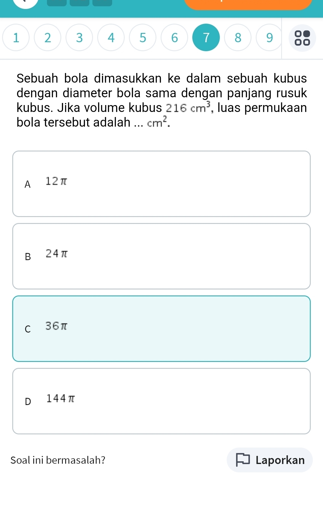 1 2 3 4 5 6 7 8 9
Sebuah bola dimasukkan ke dalam sebuah kubus
dengan diameter bola sama dengan panjang rusuk
kubus. Jika volume kubus 216cm^3 , luas permukaan
bola tersebut adalah ... cm^2.
A 12π
B 24π
C 36π
D 144π
Soal ini bermasalah? Laporkan