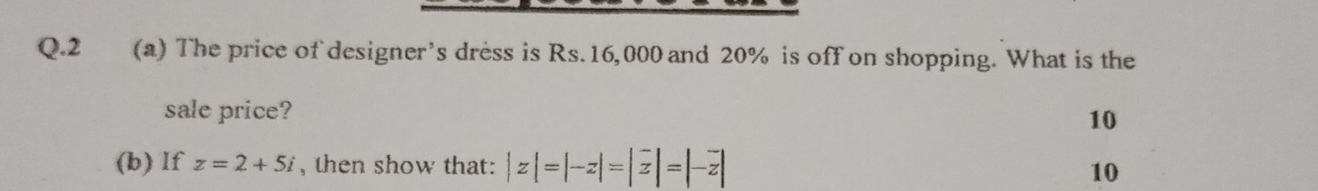 2 (a) The price of designer’s dress is Rs.16,000 and 20% is off on shopping. What is the 
sale price? 
10 
(b) If z=2+5i , then show that: |z|=|-z|=|overline z|=|-overline z| 10