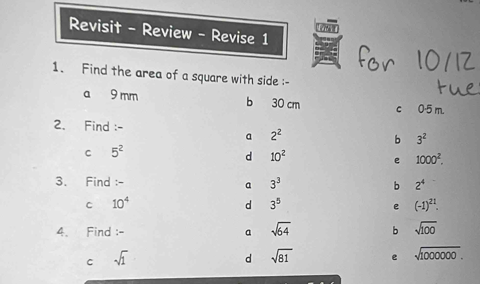 Revisit - Review - Revise 1
1. Find the area of a square with side :-
a 9 mm b 30 cm
c 0·5 m.
2. Find :-
a 2^2
b 3^2
C 5^2
d 10^2
e 1000^2. 
3. Find :- 3^3 b 2^4
a
C 10^4
d 3^5
e (-1)^21. 
4. Find :- a sqrt(64) b sqrt(100)
C sqrt(1)
d sqrt(81)
e sqrt(1000000).