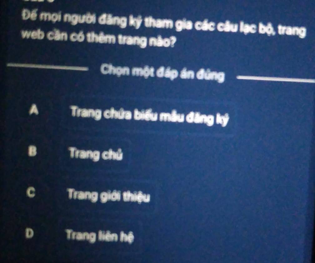 Để mọi người đăng ký tham gia các câu lạc bộ, trang
web cần có thêm trang nào?
Chọn một đáp án đứng
A Trang chứa biểu mẫu đăng ký
B Trang chủ
C Trang giới thiệu
D Trang liên hệ