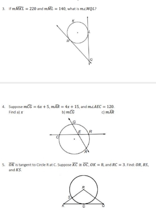 If mwidehat MKL=220 and mwidehat ML=140 , what is m∠ MQL
4. Suppose mwidehat CG=6x+5, mwidehat AR=4x+15 , and m∠ AEC=120. 
Find a) x b) mwidehat CG c) mwidehat AR
5. overline OK is tangent to Circle R at C. Suppose overline KC≌ overline OC, OK=8 , and RC=3. Find: OR, RS, 
and KS.