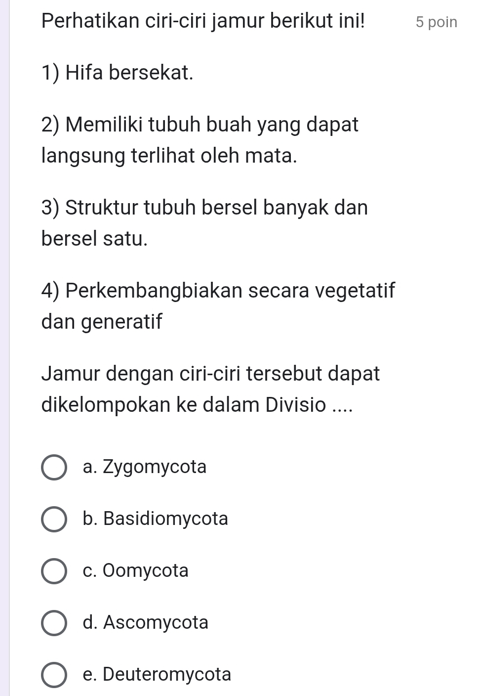 Perhatikan ciri-ciri jamur berikut ini! 5 poin
1) Hifa bersekat.
2) Memiliki tubuh buah yang dapat
langsung terlihat oleh mata.
3) Struktur tubuh bersel banyak dan
bersel satu.
4) Perkembangbiakan secara vegetatif
dan generatif
Jamur dengan ciri-ciri tersebut dapat
dikelompokan ke dalam Divisio ....
a. Zygomycota
b. Basidiomycota
c. Oomycota
d. Ascomycota
e. Deuteromycota