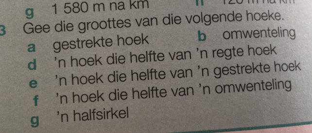 1 580 m na km
3 Gee die groottes van die volgende hoeke.
a gestrekte hoek b omwenteling
d 'n hoek die helfte van 'n regte hoek
e 'n hoek die helfte van ' n gestrekte hoek
f 'n hoek die helfte van 'n omwenteling
g 'n halfsirkel